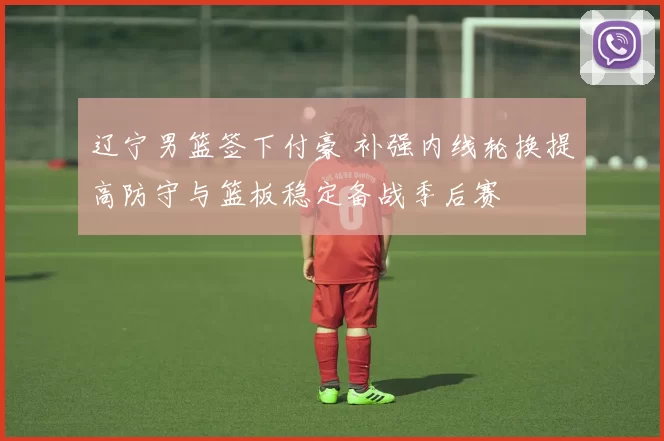 辽宁男篮签下付豪 补强内线轮换提高防守与篮板稳定备战季后赛