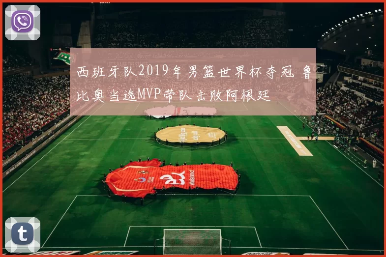 西班牙队2019年男篮世界杯夺冠 鲁比奥当选MVP带队击败阿根廷