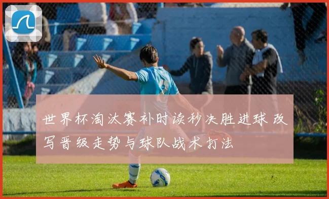 世界杯淘汰赛补时读秒决胜进球 改写晋级走势与球队战术打法