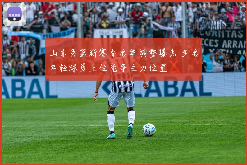 山东男篮新赛季名单调整曝光 多名年轻球员上位竞争主力位置