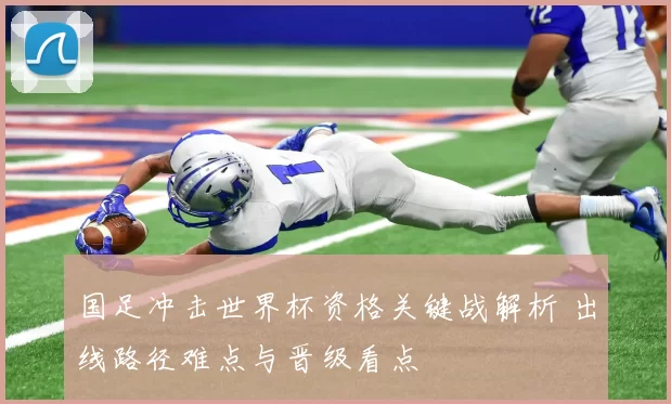 国足冲击世界杯资格关键战解析 出线路径难点与晋级看点