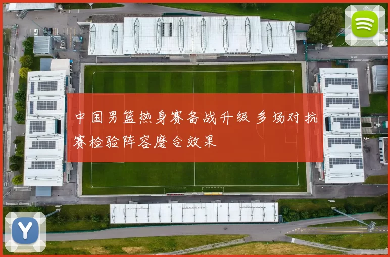 中国男篮热身赛备战升级 多场对抗赛检验阵容磨合效果