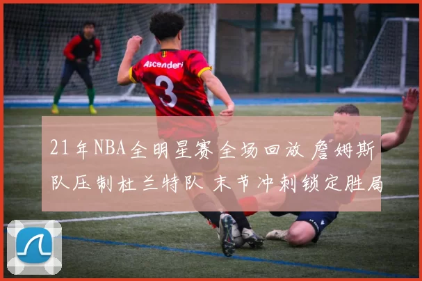 21年NBA全明星赛全场回放 詹姆斯队压制杜兰特队 末节冲刺锁定胜局