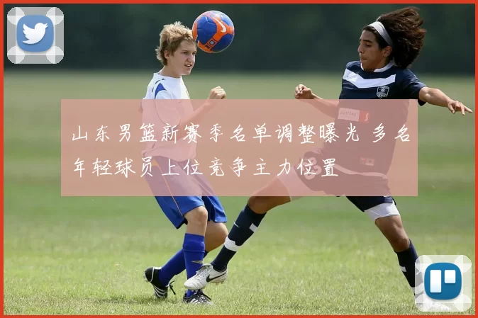 山东男篮新赛季名单调整曝光 多名年轻球员上位竞争主力位置