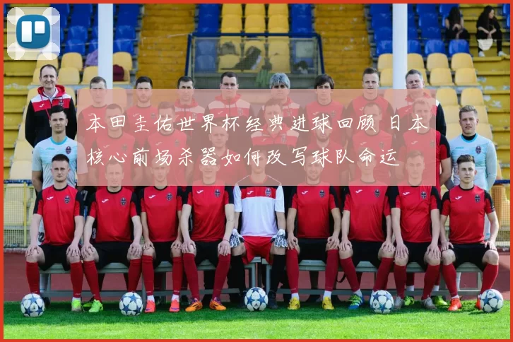 本田圭佑世界杯经典进球回顾 日本核心前场杀器如何改写球队命运