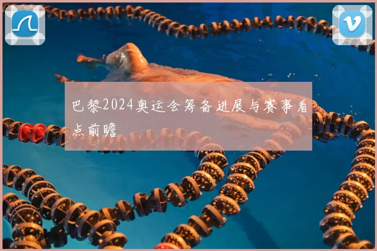 巴黎2024奥运会筹备进展与赛事看点前瞻