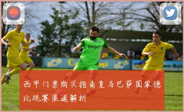 西甲门票购买指南皇马巴萨国家德比观赛渠道解析