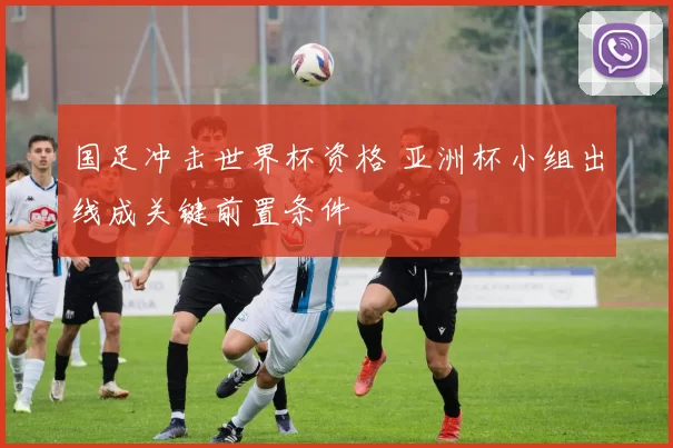 国足冲击世界杯资格 亚洲杯小组出线成关键前置条件