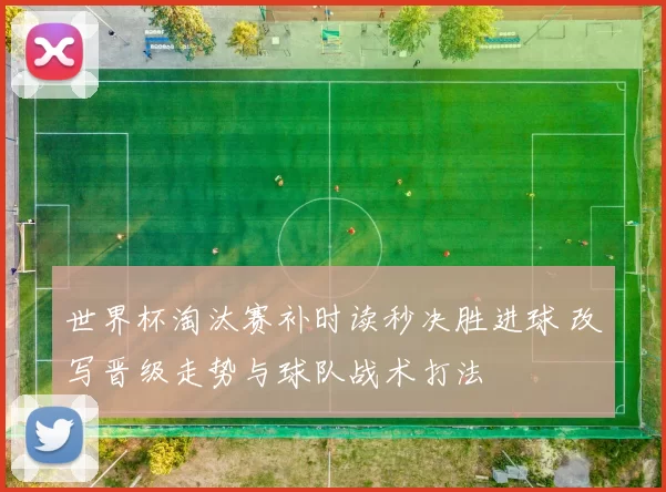 世界杯淘汰赛补时读秒决胜进球 改写晋级走势与球队战术打法