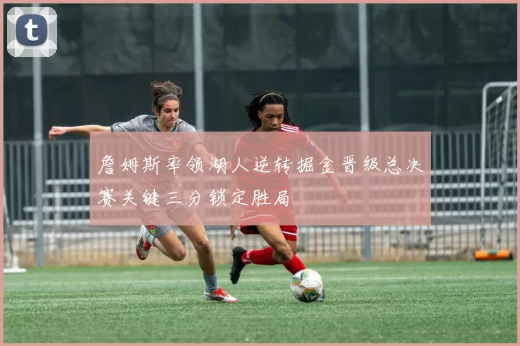 詹姆斯率领湖人逆转掘金晋级总决赛关键三分锁定胜局