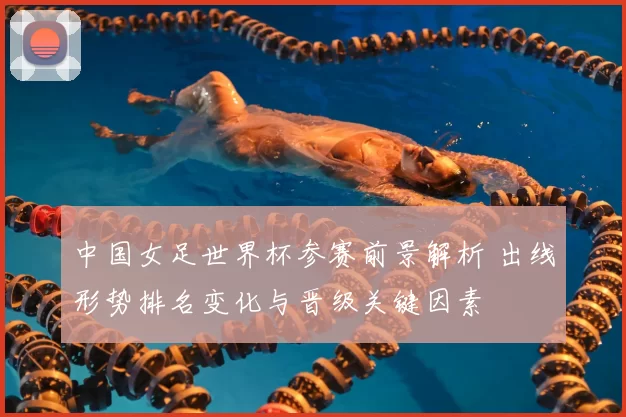 中国女足世界杯参赛前景解析 出线形势排名变化与晋级关键因素