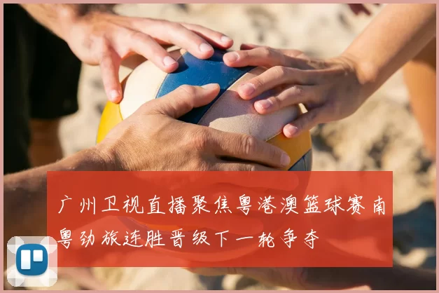 广州卫视直播聚焦粤港澳篮球赛南粤劲旅连胜晋级下一轮争夺