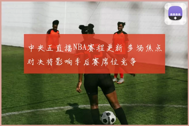 中央五直播NBA赛程更新 多场焦点对决将影响季后赛席位竞争