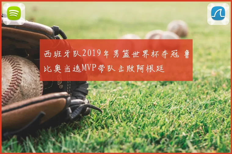 西班牙队2019年男篮世界杯夺冠 鲁比奥当选MVP带队击败阿根廷