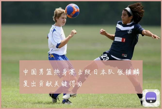 中国男篮热身赛击败日本队 张镇麟复出贡献关键得分