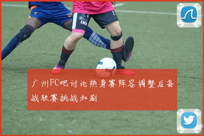 广州FC吧讨论热身赛阵容调整后备战联赛挑战加剧