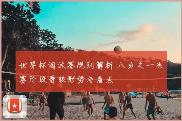 世界杯淘汰赛规则解析 八分之一决赛阶段晋级形势与看点