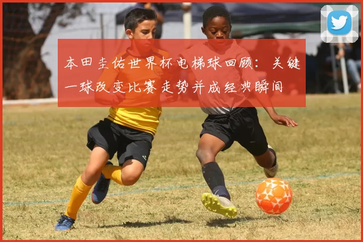本田圭佑世界杯电梯球回顾：关键一球改变比赛走势并成经典瞬间