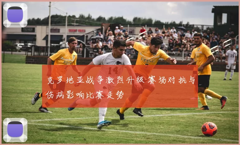 克罗地亚战争激烈升级 赛场对抗与伤病影响比赛走势