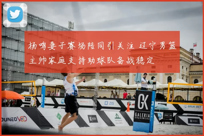 杨鸣妻子赛场陪同引关注 辽宁男篮主帅家庭支持助球队备战稳定