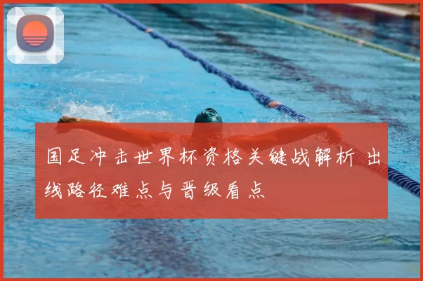 国足冲击世界杯资格关键战解析 出线路径难点与晋级看点