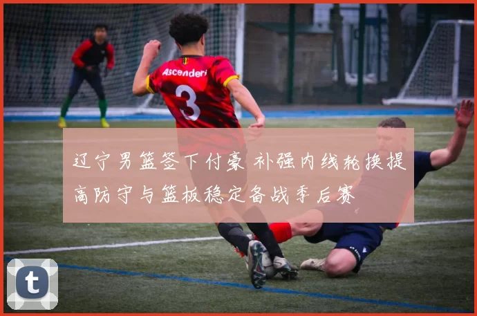 辽宁男篮签下付豪 补强内线轮换提高防守与篮板稳定备战季后赛