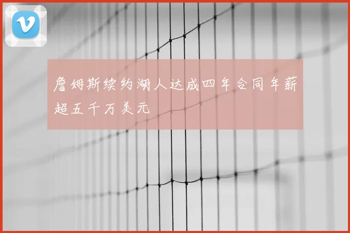 詹姆斯续约湖人达成四年合同年薪超五千万美元