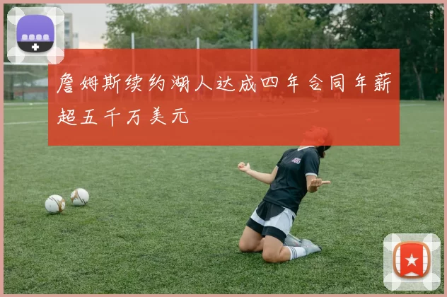 詹姆斯续约湖人达成四年合同年薪超五千万美元