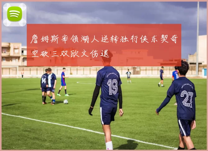 詹姆斯率领湖人逆转独行侠东契奇空砍三双欧文伤退