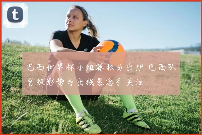 巴西世界杯小组赛积分出炉 巴西队晋级形势与出线悬念引关注