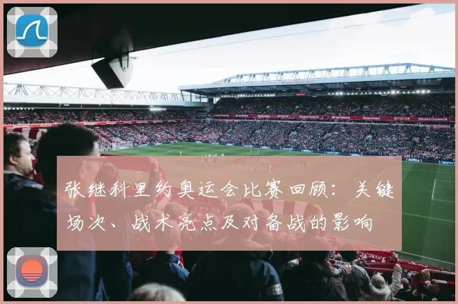 张继科里约奥运会比赛回顾：关键场次、战术亮点及对备战的影响