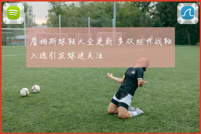 詹姆斯球鞋大全更新 多双经典战靴入选引发球迷关注