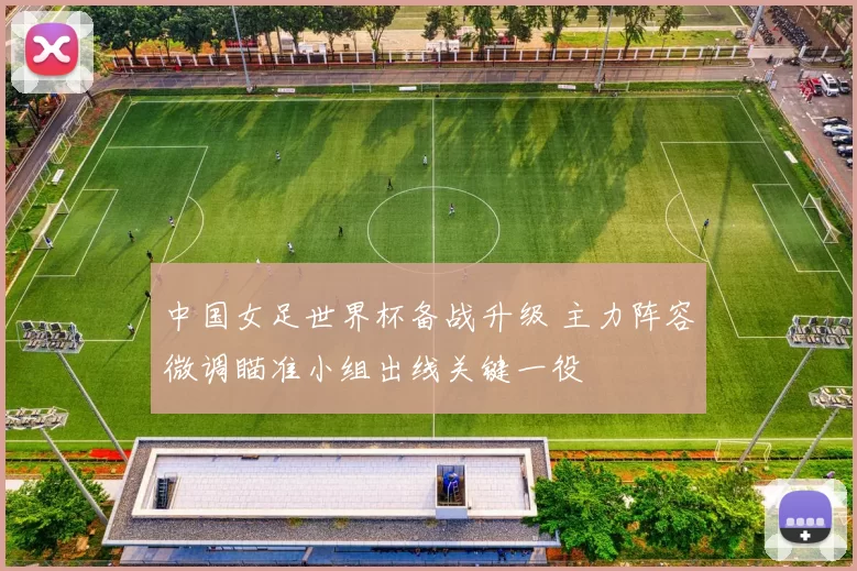 中国女足世界杯备战升级 主力阵容微调瞄准小组出线关键一役