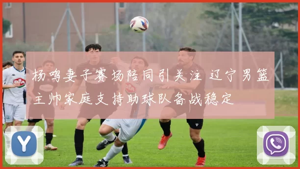 杨鸣妻子赛场陪同引关注 辽宁男篮主帅家庭支持助球队备战稳定