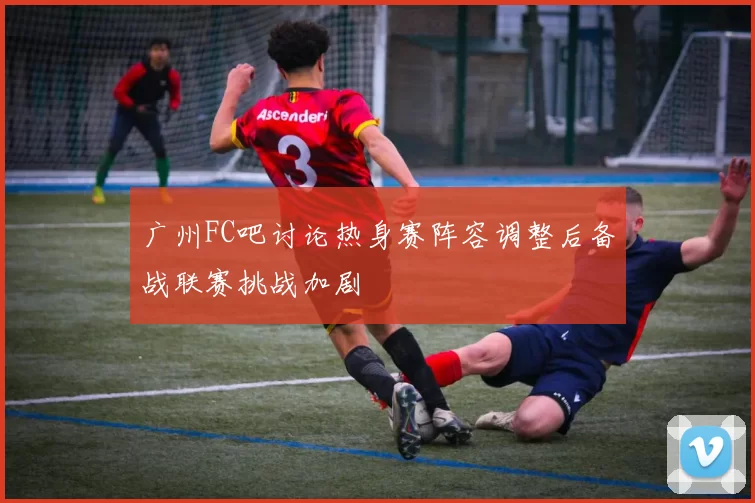 广州FC吧讨论热身赛阵容调整后备战联赛挑战加剧