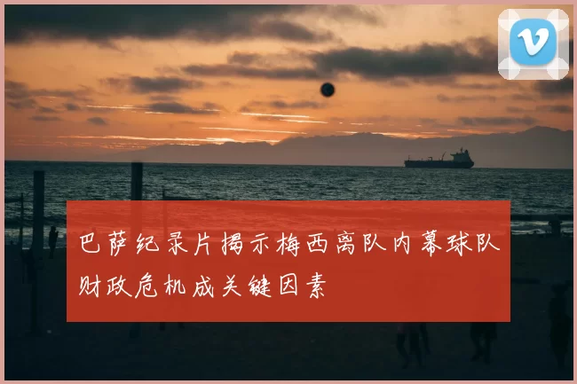 巴萨纪录片揭示梅西离队内幕球队财政危机成关键因素