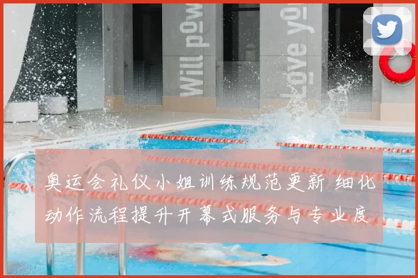 奥运会礼仪小姐训练规范更新 细化动作流程提升开幕式服务与专业度