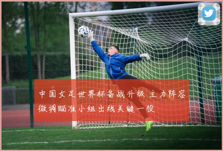 中国女足世界杯备战升级 主力阵容微调瞄准小组出线关键一役