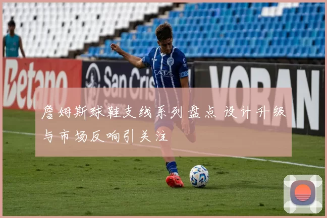 詹姆斯球鞋支线系列盘点 设计升级与市场反响引关注