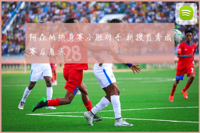 阿森纳热身赛小胜对手 新援首秀成赛后看点