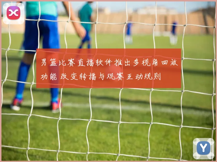 男篮比赛直播软件推出多视角回放功能 改变转播与观赛互动规则
