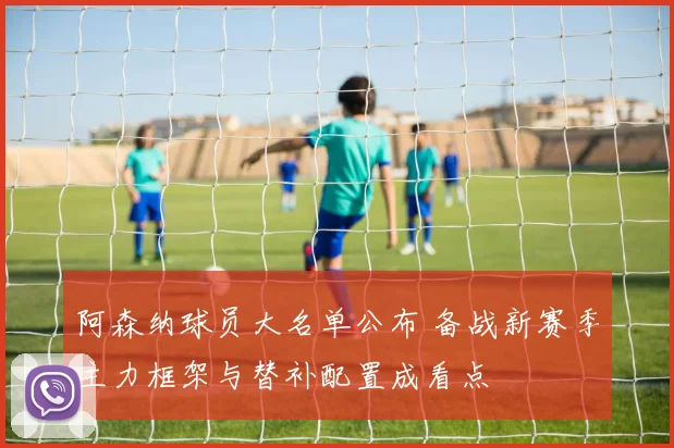 阿森纳球员大名单公布 备战新赛季主力框架与替补配置成看点