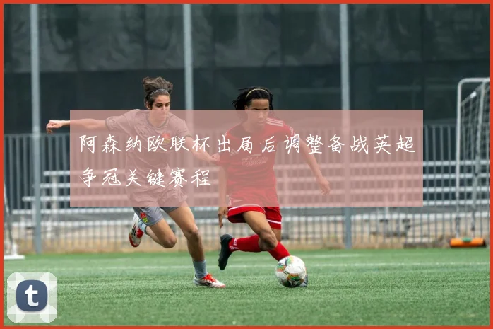 阿森纳欧联杯出局后调整备战英超争冠关键赛程