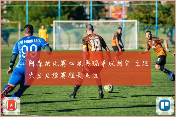 阿森纳比赛回放再现争议判罚 主场失分后续赛程受关注